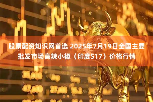 股票配资知识网首选 2025年7月19日全国主要批发市场高辣小椒（印度S17）价格行情