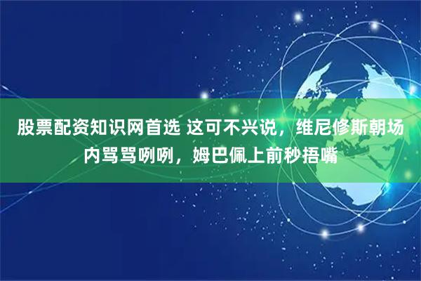 股票配资知识网首选 这可不兴说，维尼修斯朝场内骂骂咧咧，姆巴佩上前秒捂嘴