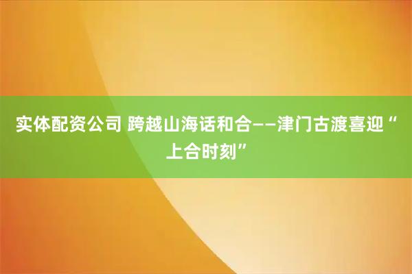 实体配资公司 跨越山海话和合——津门古渡喜迎“上合时刻”