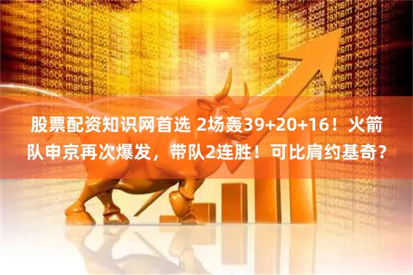 股票配资知识网首选 2场轰39+20+16！火箭队申京再次爆发，带队2连胜！可比肩约基奇？
