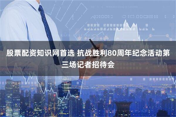 股票配资知识网首选 抗战胜利80周年纪念活动第三场记者招待会