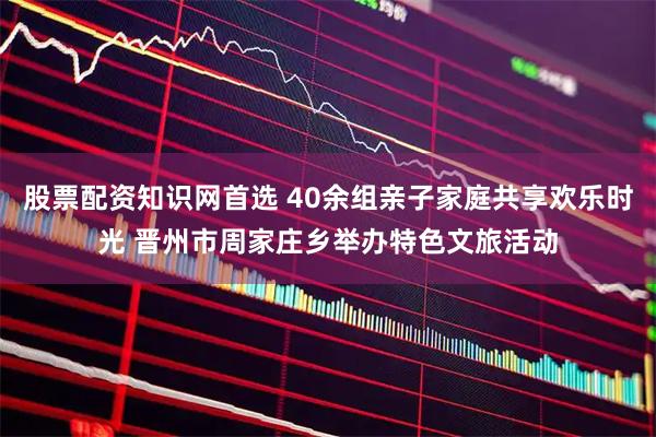 股票配资知识网首选 40余组亲子家庭共享欢乐时光 晋州市周家庄乡举办特色文旅活动