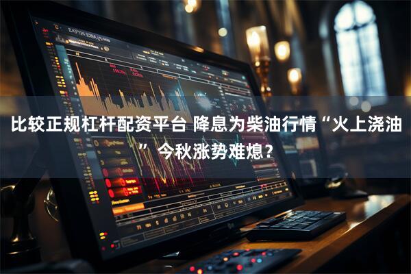 比较正规杠杆配资平台 降息为柴油行情“火上浇油” 今秋涨势难熄？
