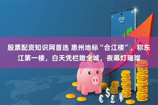 股票配资知识网首选 惠州地标“合江楼”，称东江第一楼，白天凭栏瞰全城，夜幕灯璀璨