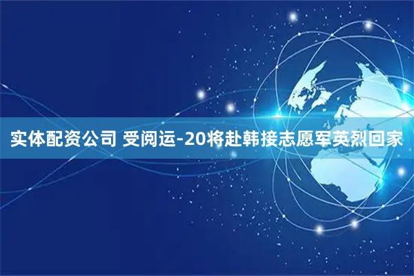 实体配资公司 受阅运-20将赴韩接志愿军英烈回家