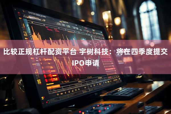 比较正规杠杆配资平台 宇树科技：将在四季度提交IPO申请