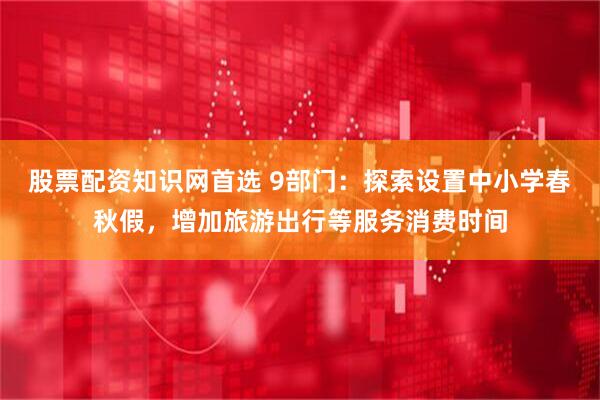 股票配资知识网首选 9部门：探索设置中小学春秋假，增加旅游出行等服务消费时间