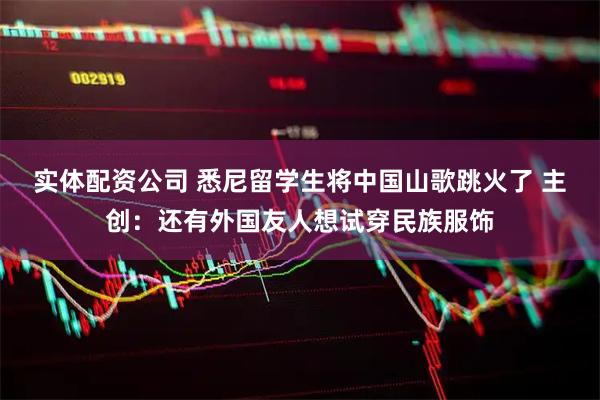 实体配资公司 悉尼留学生将中国山歌跳火了 主创：还有外国友人想试穿民族服饰