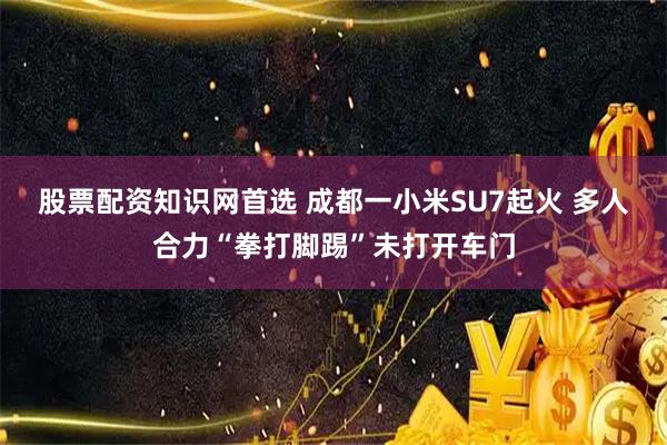 股票配资知识网首选 成都一小米SU7起火 多人合力“拳打脚踢”未打开车门
