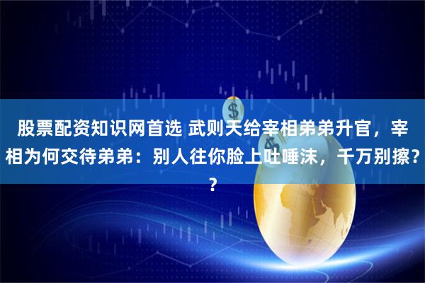 股票配资知识网首选 武则天给宰相弟弟升官，宰相为何交待弟弟：别人往你脸上吐唾沫，千万别擦？