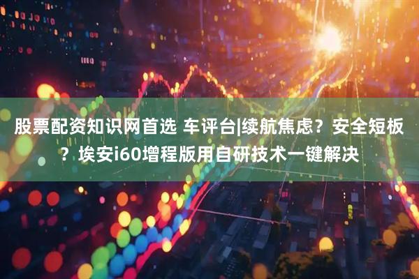 股票配资知识网首选 车评台|续航焦虑？安全短板？埃安i60增程版用自研技术一键解决