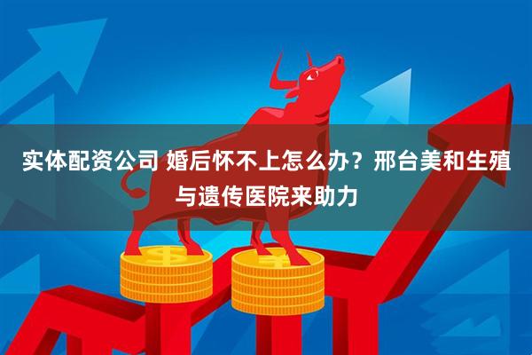 实体配资公司 婚后怀不上怎么办？邢台美和生殖与遗传医院来助力