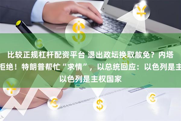 比较正规杠杆配资平台 退出政坛换取赦免？内塔尼亚胡拒绝！特朗普帮忙“求情”，以总统回应：以色列是主权国家
