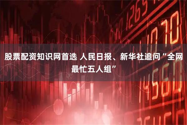 股票配资知识网首选 人民日报、新华社追问“全网最忙五人组”
