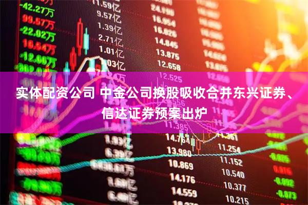 实体配资公司 中金公司换股吸收合并东兴证券、信达证券预案出炉