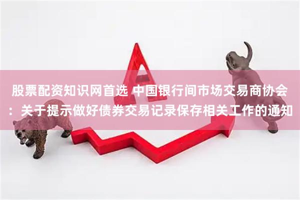股票配资知识网首选 中国银行间市场交易商协会：关于提示做好债券交易记录保存相关工作的通知