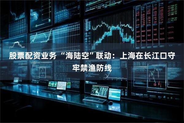 股票配资业务 “海陆空”联动：上海在长江口守牢禁渔防线