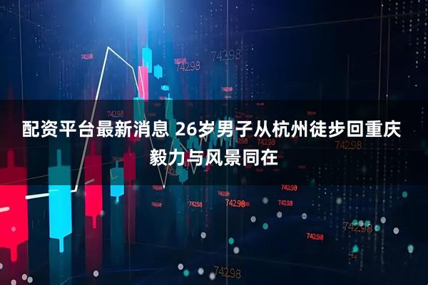 配资平台最新消息 26岁男子从杭州徒步回重庆 毅力与风景同在
