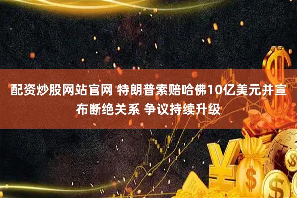 配资炒股网站官网 特朗普索赔哈佛10亿美元并宣布断绝关系 争议持续升级