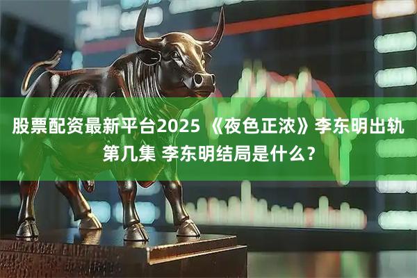 股票配资最新平台2025 《夜色正浓》李东明出轨第几集 李东明结局是什么？