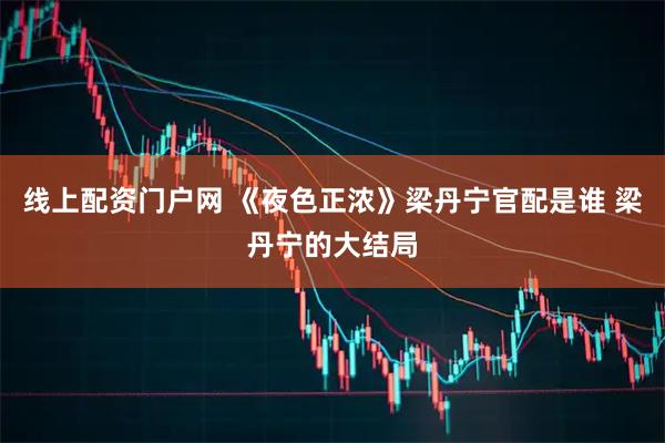 线上配资门户网 《夜色正浓》梁丹宁官配是谁 梁丹宁的大结局