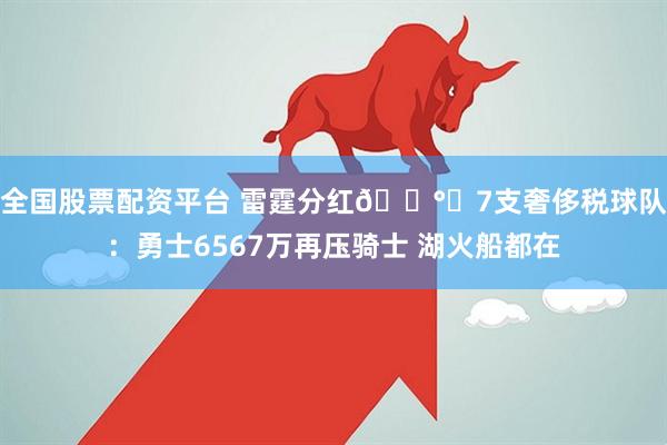 全国股票配资平台 雷霆分红💰️7支奢侈税球队：勇士6567万再压骑士 湖火船都在