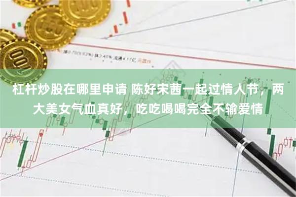 杠杆炒股在哪里申请 陈好宋茜一起过情人节，两大美女气血真好，吃吃喝喝完全不输爱情