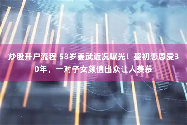 炒股开户流程 58岁姜武近况曝光！娶初恋恩爱30年，一对子女颜值出众让人羡慕