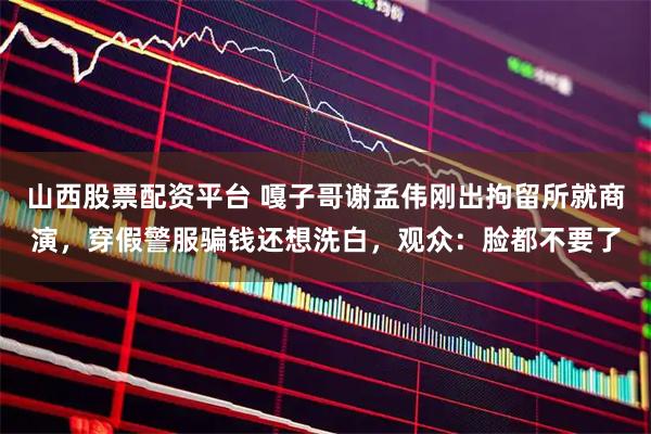 山西股票配资平台 嘎子哥谢孟伟刚出拘留所就商演，穿假警服骗钱还想洗白，观众：脸都不要了