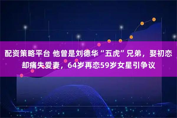 配资策略平台 他曾是刘德华“五虎”兄弟，娶初恋却痛失爱妻，64岁再恋59岁女星引争议