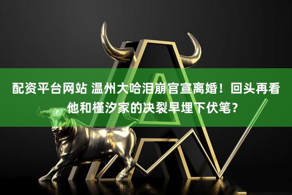 配资平台网站 温州大哈泪崩官宣离婚！回头再看，他和槿汐家的决裂早埋下伏笔？