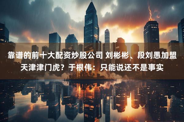 靠谱的前十大配资炒股公司 刘彬彬、段刘愚加盟天津津门虎？于根伟：只能说还不是事实
