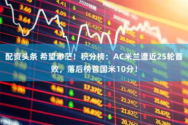 配资头条 希望渺茫！积分榜：AC米兰遭近25轮首败，落后榜首国米10分！