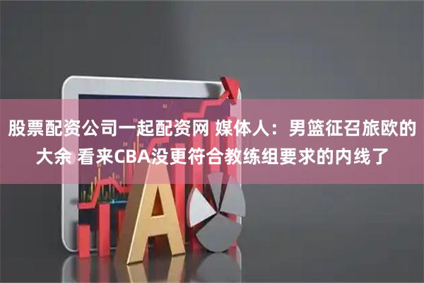 股票配资公司一起配资网 媒体人：男篮征召旅欧的大余 看来CBA没更符合教练组要求的内线了