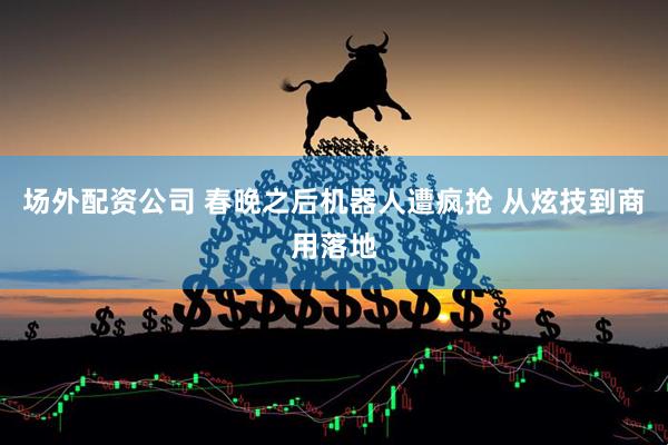 场外配资公司 春晚之后机器人遭疯抢 从炫技到商用落地