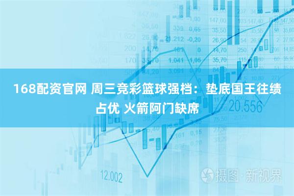 168配资官网 周三竞彩篮球强档：垫底国王往绩占优 火箭阿门缺席