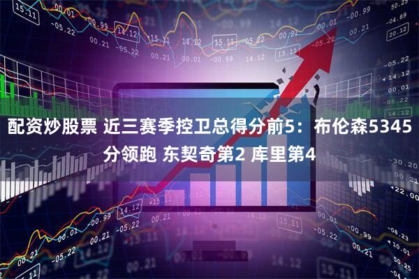 配资炒股票 近三赛季控卫总得分前5：布伦森5345分领跑 东契奇第2 库里第4