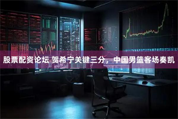 股票配资论坛 贺希宁关键三分，中国男篮客场奏凯