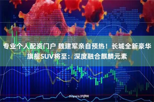专业个人配资门户 魏建军亲自预热！长城全新豪华旗舰SUV将至：深度融合麒麟元素