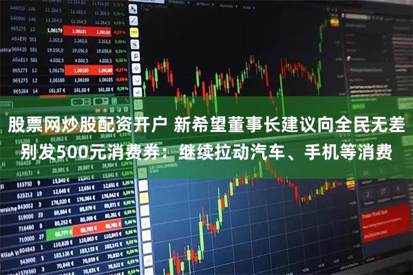 股票网炒股配资开户 新希望董事长建议向全民无差别发500元消费券：继续拉动汽车、手机等消费