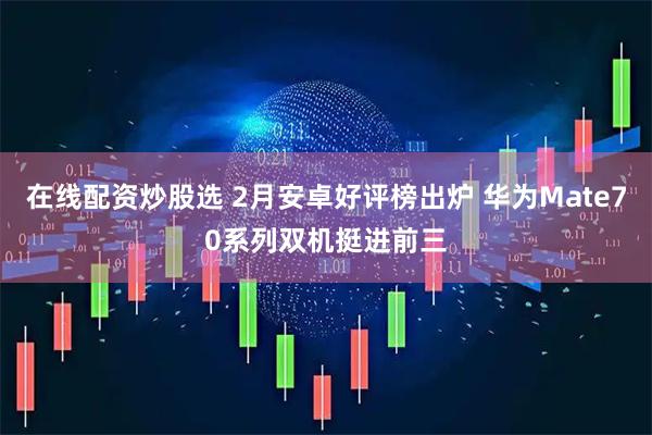 在线配资炒股选 2月安卓好评榜出炉 华为Mate70系列双机挺进前三