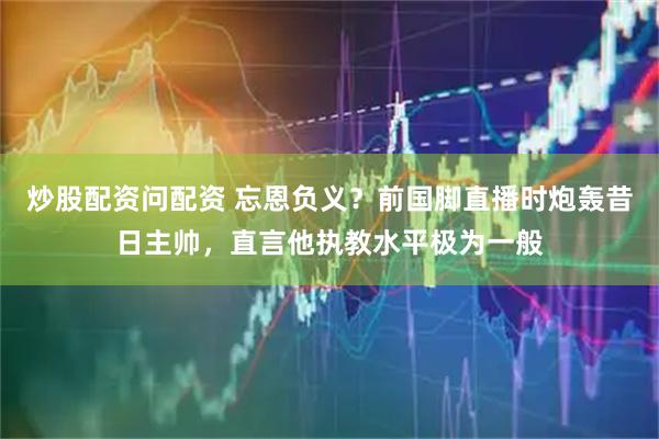炒股配资问配资 忘恩负义？前国脚直播时炮轰昔日主帅，直言他执教水平极为一般