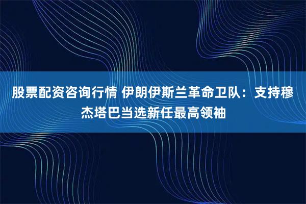 股票配资咨询行情 伊朗伊斯兰革命卫队：支持穆杰塔巴当选新任最高领袖