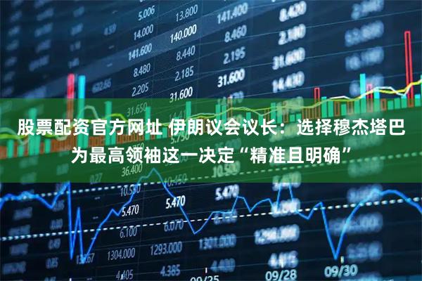 股票配资官方网址 伊朗议会议长：选择穆杰塔巴为最高领袖这一决定“精准且明确”