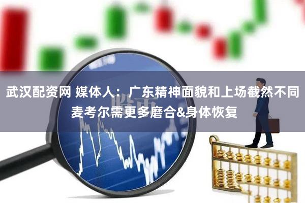 武汉配资网 媒体人：广东精神面貌和上场截然不同 麦考尔需更多磨合&身体恢复