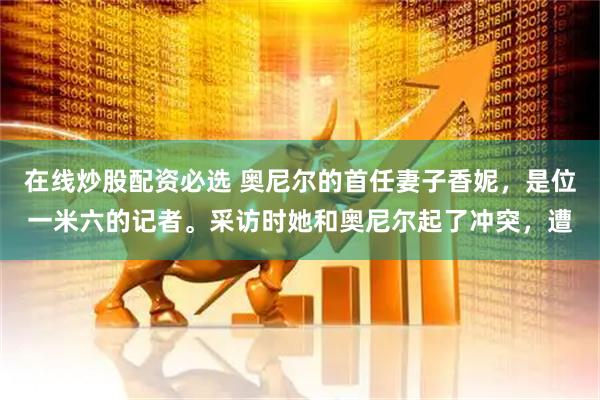 在线炒股配资必选 奥尼尔的首任妻子香妮，是位一米六的记者。采访时她和奥尼尔起了冲突，遭