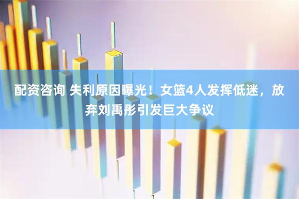 配资咨询 失利原因曝光！女篮4人发挥低迷，放弃刘禹彤引发巨大争议
