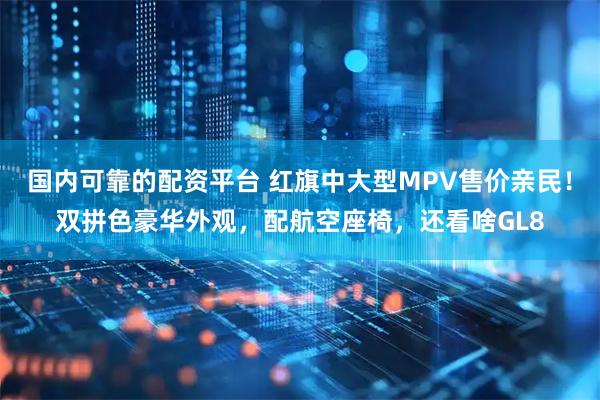国内可靠的配资平台 红旗中大型MPV售价亲民！双拼色豪华外观，配航空座椅，还看啥GL8