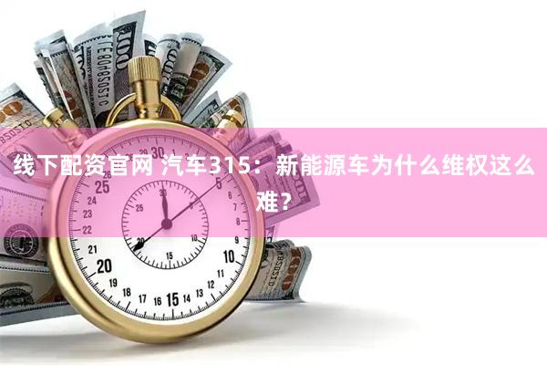 线下配资官网 汽车315：新能源车为什么维权这么难？