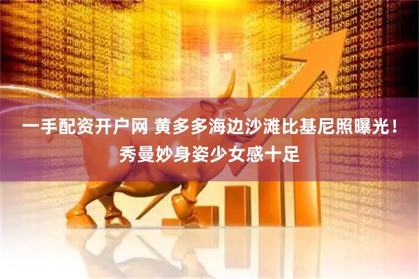 一手配资开户网 黄多多海边沙滩比基尼照曝光！秀曼妙身姿少女感十足